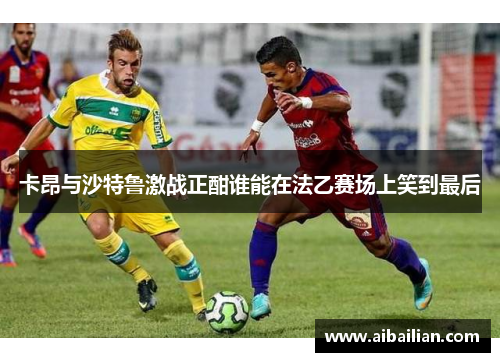 卡昂与沙特鲁激战正酣谁能在法乙赛场上笑到最后